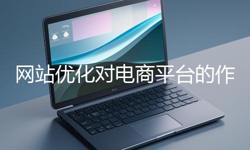 網(wǎng)站優(yōu)化對(duì)電商平臺(tái)的作用體現(xiàn)在哪些方面？